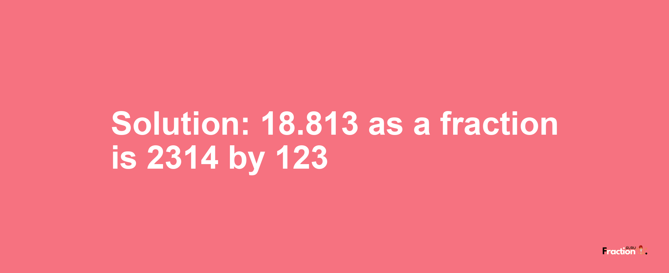 Solution:18.813 as a fraction is 2314/123